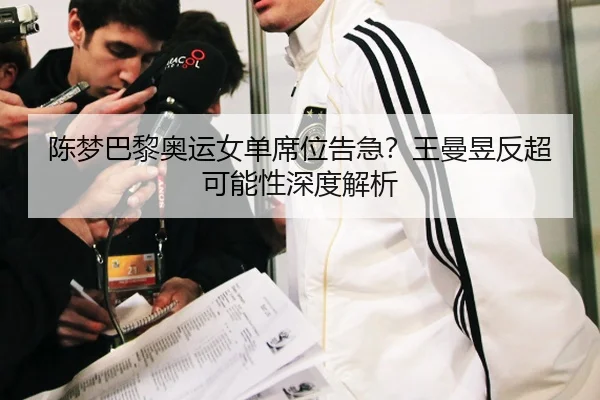 陈梦巴黎奥运女单席位告急？王曼昱反超可能性深度解析
